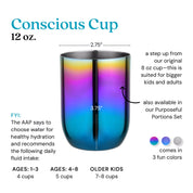 Conscious Cup - 12 ounces - The American Academy of Pediatrics says to choose water healthy hydration and recommends the following daily fluid intake: ages 1-3 years 4 cups, ages 4-8 years 5 cups, and older kids 7-8 cups. A step up from our original 8 ounce cup - this is suited for bigger kids and adults. The cup opening is 2.75 inches wide and the cup is 3.75 inches tall, made of food-grade 304 18/8 stainless steel.