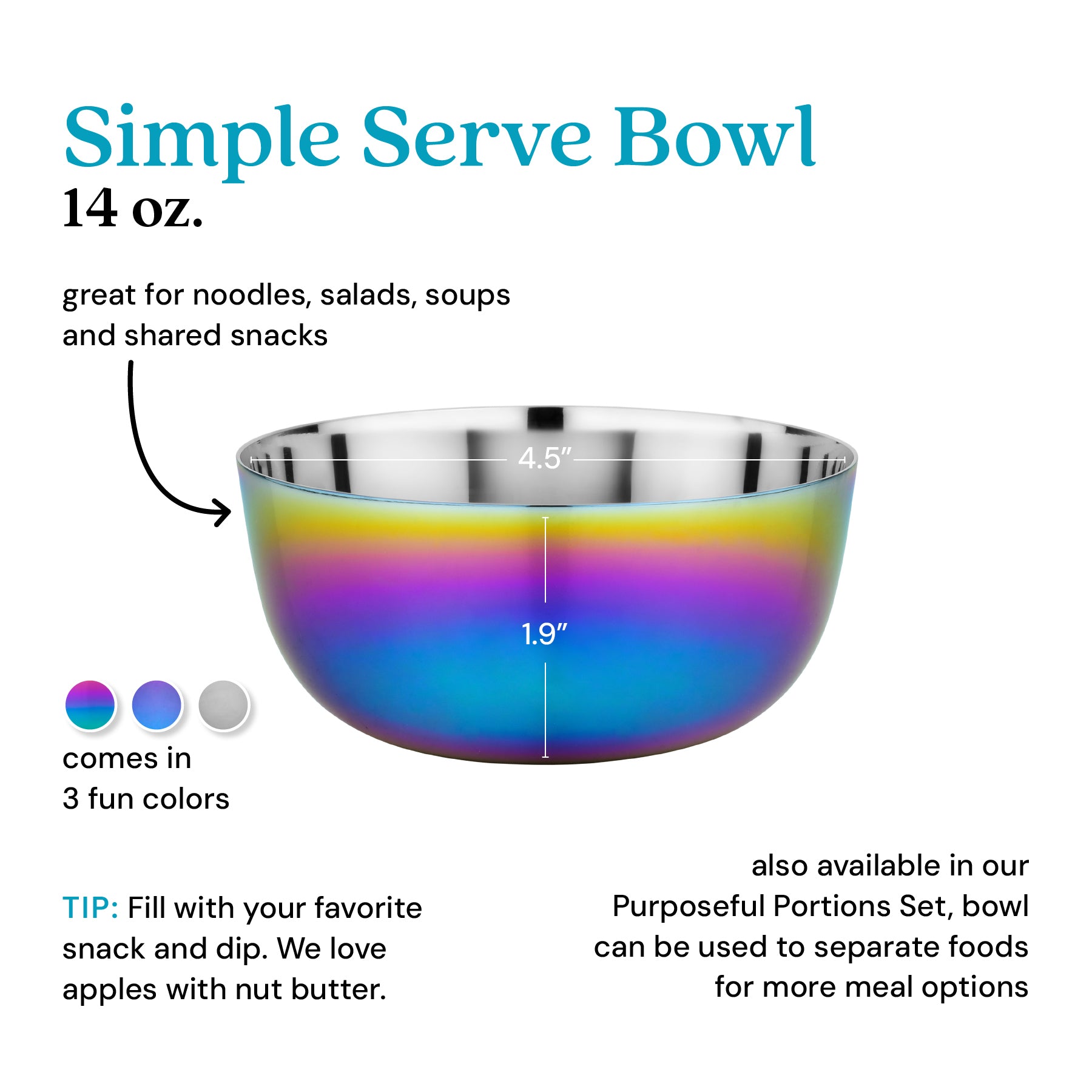 Simple Serve Bowl 14 oz - great for noodles, salads, soups, and shared snacks. Fill with your favorite snack or dip - we love apples with nut butter! Also available in our Purposeful Portions Set, bowl can be used to separate foods for more meal options.